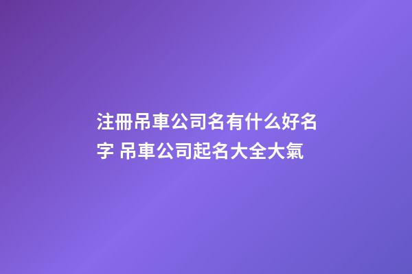 注冊吊車公司名有什么好名字 吊車公司起名大全大氣
